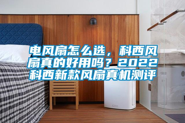 電風(fēng)扇怎么選，科西風(fēng)扇真的好用嗎？2022科西新款風(fēng)扇真機測評